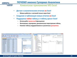 20
ПОЧЕМУ именно Супермаг-Аналитика
Клиентское приложение MS Excel
• Доступ к аналитическим отчетам из Excel
– Можно работать с системой только через Excel
• Создание и публикация новых отчетов из Excel
• Поддержка native таблиц и «таблиц среза» Excel
– Используйте привычный функционал
– Фильтрация, сортировка, динамическое перестроение таблиц
– Помимо таблиц поддерживаются и различные диаграммы
20
 
