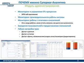 21
• Мониторинг и управление ETL-процессом
– APEX веб-приложение
• Мониторинг производительности работы системы
• Мониторинг работы с отчетами и аналитикой
– Кто и когда работал, какие отчеты запускал, как долго они выполнялись
• Заведение пользователей и предоставление полномочий
• Гибкая настройка прав
– Доступ к данным
– Доступ к отчетам
– Доступ к функц. возможностям (создать отчет/посмотреть/редактировать)
ПОЧЕМУ именно Супермаг-Аналитика
Модуль администрирования
21
 