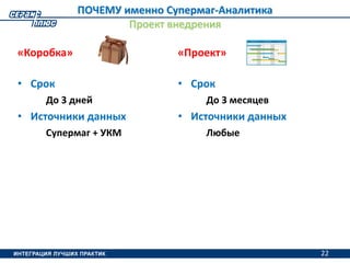 22
ПОЧЕМУ именно Супермаг-Аналитика
Проект внедрения
«Коробка»
• Срок
До 3 дней
• Источники данных
Супермаг + УКМ
«Проект»
• Срок
До 3 месяцев
• Источники данных
Любые
22
 