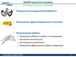 6
ЗАЧЕМ нужен BI в ритейле
Основные задачи в ритейле
• Повышение конкурентоспособности
• Повышение удовлетворенности клиентов
• Оптимизация работы
– Повышение гибкости в работе с поставщиками
– Улучшение качества услуг
– Оптимизация ассортимента
– Повышение эффективности работы сотрудников
6
 