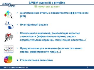8
ЗАЧЕМ нужен BI в ритейле
BI помогает за счет
• Аналитические отчеты с показателями эффективности
(KPI)
• План-фактный анализ
• Комплексная аналитика, выявляющая скрытые
зависимости (эффективность промо, анализ
потребительской корзины, сегментация клиентов…)
• Предсказывающая аналитика (прогноз сезонного
спроса, эффективности промо…)
● Сравнительная аналитика
8
 