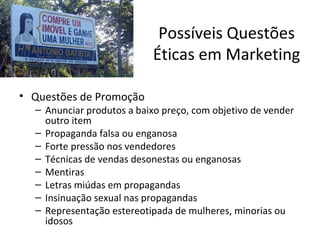 Possíveis Questões
Éticas em Marketing
• Questões de Promoção

– Anunciar produtos a baixo preço, com objetivo de vender
outro item
– Propaganda falsa ou enganosa
– Forte pressão nos vendedores
– Técnicas de vendas desonestas ou enganosas
– Mentiras
– Letras miúdas em propagandas
– Insinuação sexual nas propagandas
– Representação estereotipada de mulheres, minorias ou
idosos

 