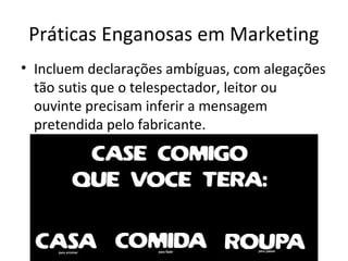 Práticas Enganosas em Marketing
• Incluem declarações ambíguas, com alegações
tão sutis que o telespectador, leitor ou
ouvinte precisam inferir a mensagem
pretendida pelo fabricante.

 