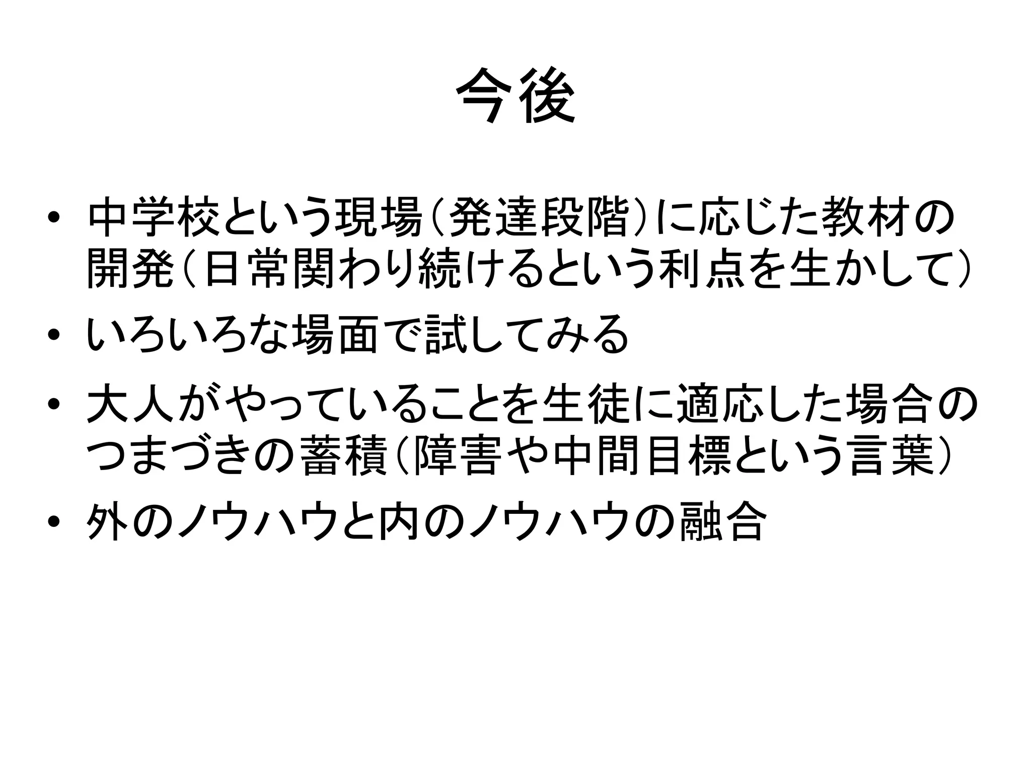 今後
• 中学校という現場（発達段階）に応じた教材の
開発（日常関わり続けるという利点を生かして）
• いろいろな場面で試してみる
• 大人がやっていることを生徒に適応した場合の
つまづきの蓄積（障害や中間目標という言葉）
• 外のノウハウと内のノウハウの融合
 