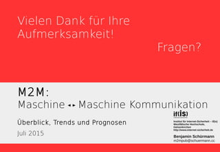 M2M:
Maschine Maschine Kommunikation
Überblick, Trends und Prognosen
Juli 2015 Benjamin Schürmann
m2mpub@schuermann.cc
Institut für Internet-Sicherheit – if(is)
Westfälische Hochschule,
Gelsenkirchen
http://www.internet-sicherheit.de
Vielen Dank für Ihre
Aufmerksamkeit!
Fragen?
 