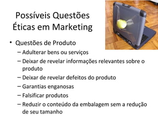 Possíveis Questões
Éticas em Marketing
• Questões de Produto
– Adulterar bens ou serviços
– Deixar de revelar informações relevantes sobre o
produto
– Deixar de revelar defeitos do produto
– Garantias enganosas
– Falsificar produtos
– Reduzir o conteúdo da embalagem sem a redução
de seu tamanho
 