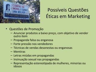 Possíveis Questões
Éticas em Marketing
• Questões de Promoção
– Anunciar produtos a baixo preço, com objetivo de vender
outro item
– Propaganda falsa ou enganosa
– Forte pressão nos vendedores
– Técnicas de vendas desonestas ou enganosas
– Mentiras
– Letras miúdas em propagandas
– Insinuação sexual nas propagandas
– Representação estereotipada de mulheres, minorias ou
idosos
 