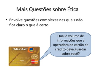 Mais Questões sobre Ética
• Envolve questões complexas nas quais não
fica claro o que é certo.
Qual o volume de
informações que a
operadora do cartão de
crédito deve guardar
sobre você?
 