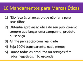 10 Mandamentos para Marcas Éticas
1) Não faça às crianças o que não faria para
seus filhos
2) Obtenha aprovação ética do seu público-alvo
sempre que lançar uma campanha, produto
ou serviço
3) Alinhe percepção com realidade
4) Seja 100% transparente, nada menos
5) Quase todos os produtos ou serviços têm
lados negativos, não esconda
 