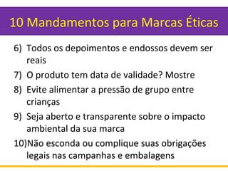 10 Mandamentos para Marcas Éticas
6) Todos os depoimentos e endossos devem ser
reais
7) O produto tem data de validade? Mostre
8) Evite alimentar a pressão de grupo entre
crianças
9) Seja aberto e transparente sobre o impacto
ambiental da sua marca
10)Não esconda ou complique suas obrigações
legais nas campanhas e embalagens
 