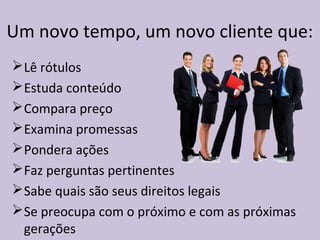 Um novo tempo, um novo cliente que:
Lê rótulos
Estuda conteúdo
Compara preço
Examina promessas
Pondera ações
Faz perguntas pertinentes
Sabe quais são seus direitos legais
Se preocupa com o próximo e com as próximas
gerações
 