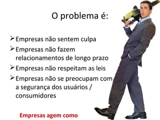 O problema é:
Empresas não sentem culpa
Empresas não fazem
relacionamentos de longo prazo
Empresas não respeitam as leis
Empresas não se preocupam com
a segurança dos usuários /
consumidores
Empresas agem como
 