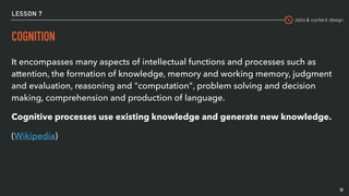 data & content design
LESSON 7
COGNITION
It encompasses many aspects of intellectual functions and processes such as
attention, the formation of knowledge, memory and working memory, judgment
and evaluation, reasoning and "computation", problem solving and decision
making, comprehension and production of language.
Cognitive processes use existing knowledge and generate new knowledge.
(Wikipedia)
10
 