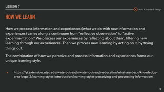 data & content design
LESSON 7
HOW WE LEARN
How we process information and experiences (what we do with new information and
experiences) varies along a continuum from “reﬂective observation” to “active
experimentation.” We process our experiences by reﬂecting about them, ﬁltering new
learning through our experiences. Then we process new learning by acting on it, by trying
things out.
The combination of how we perceive and process information and experiences forms our
unique learning style.
▸ https://fyi.extension.wisc.edu/wateroutreach/water-outreach-education/what-are-beps/knowledge-
area-beps-2/learning-styles-introduction/learning-styles-perceiving-and-processing-information/
12
 