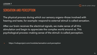 data & content design
LESSON 7
SENSATION AND PERCEPTION
The physical process during which our sensory organs—those involved with
hearing and taste, for example—respond to external stimuli is called sensation.
After our brain receives the electrical signals, we make sense of all this
stimulation and begin to appreciate the complex world around us. This
psychological process—making sense of the stimuli—is called perception.
▸ https://nobaproject.com/modules/sensation-and-perception
14
 