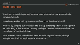 data & content design
LESSON 7
VISUAL PERCEPTION
18
Visual perception is important because most information that we receive is
conveyed visually.
How do we read or pick up information from complex visual stimuli?
We do it by jumping our eye around to pick up different parts of the image that
we're looking at, because we can only really get detailed information from the
central part of the ﬁeld of view.
So in order to see all the different parts we have to jump around, through
multiple eye ﬁxations to pick up the information.
 