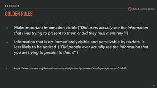 data & content design
LESSON 7
GOLDEN RULES
20
▸ Make important information visible ("Did users actually see the information
that I was trying to present to them or did they miss it entirely?”)
▸ Information that is not immediately visible and perceivable by readers, is
less likely to be noticed ("Did people ever actually see the information that
you are trying to present to them?”)
▸ https://www.coursera.org/lecture/introtoux-principles-and-processes/visual-perception-part-1-v7dlk
 