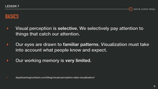 data & content design
LESSON 7
BASICS
▸ Visual perception is selective. We selectively pay attention to
things that catch our attention.
▸ Our eyes are drawn to familiar patterns. Visualization must take
into account what people know and expect.
▸ Our working memory is very limited.
▸ daydreamingnumbers.com/blog/visual-perception-data-visualization/
23
 