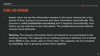 data & content design
LESSON 7
ICONIC AND WORKING
▸ Iconic: when we see the information remains in the iconic memory for a tiny
period of time; during it we process and store information automatically. This
process is called preattentive processing and it happens automatically, even
before we pay attention to the information. The preattentive process detects
several visual attributes.
▸ Working: The sensory information that is of interest to us is processed in the
working memory. The capacity of our working memory is between 5 to 9 similar
items (Miller’s Law: seven, plus or minus two). This capacity can be increased
by chunking, that is grouping similar items together.
25
 