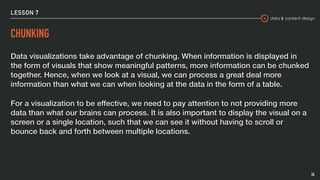 data & content design
LESSON 7
CHUNKING
Data visualizations take advantage of chunking. When information is displayed in
the form of visuals that show meaningful patterns, more information can be chunked
together. Hence, when we look at a visual, we can process a great deal more
information than what we can when looking at the data in the form of a table.
For a visualization to be effective, we need to pay attention to not providing more
data than what our brains can process. It is also important to display the visual on a
screen or a single location, such that we can see it without having to scroll or
bounce back and forth between multiple locations.
26
 
