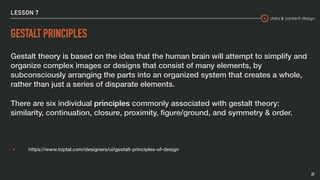 data & content design
LESSON 7
GESTALT PRINCIPLES
Gestalt theory is based on the idea that the human brain will attempt to simplify and
organize complex images or designs that consist of many elements, by
subconsciously arranging the parts into an organized system that creates a whole,
rather than just a series of disparate elements.
There are six individual principles commonly associated with gestalt theory:
similarity, continuation, closure, proximity, ﬁgure/ground, and symmetry & order.
▸ https://www.toptal.com/designers/ui/gestalt-principles-of-design
27
 