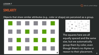 data & content design
LESSON 7
SIMILARITY
Objects that share similar attributes (e.g., color or shape) are perceived as a group.
28
The squares here are all
equally spaced and the same
size, but we automatically
group them by color, even
though there's no rhyme or
reason to their placement.
 