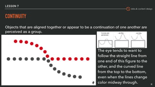 data & content design
LESSON 7
CONTINUITY
Objects that are aligned together or appear to be a continuation of one another are
perceived as a group.
31
The eye tends to want to
follow the straight line from
one end of this ﬁgure to the
other, and the curved line
from the top to the bottom,
even when the lines change
color midway through.
 