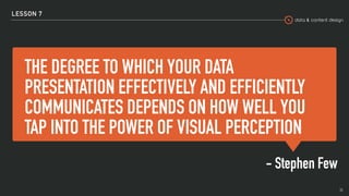 data & content design
THE DEGREE TO WHICH YOUR DATA
PRESENTATION EFFECTIVELY AND EFFICIENTLY
COMMUNICATES DEPENDS ON HOW WELL YOU
TAP INTO THE POWER OF VISUAL PERCEPTION
- Stephen Few
LESSON 7
36
 