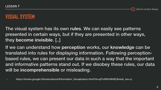 data & content design
LESSON 7
VISUAL SYSTEM
The visual system has its own rules. We can easily see patterns
presented in certain ways, but if they are presented in other ways,
they become invisible. [..]
If we can understand how perception works, our knowledge can be
translated into rules for displaying information. Following perception-
based rules, we can present our data in such a way that the important
and informative patterns stand out. If we disobey these rules, our data
will be incomprehensible or misleading.
▸ https://books.google.it/books/about/Information_Visualization.html?id=qFmS95vf6H8C&redir_esc=y
37
 