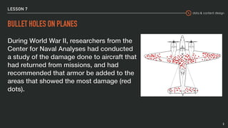 data & content design
LESSON 7
BULLET HOLES ON PLANES
During World War II, researchers from the
Center for Naval Analyses had conducted
a study of the damage done to aircraft that
had returned from missions, and had
recommended that armor be added to the
areas that showed the most damage (red
dots).
5
 