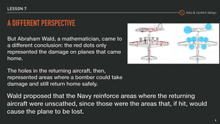 data & content design
LESSON 7
A DIFFERENT PERSPECTIVE
But Abraham Wald, a mathematician, came to
a different conclusion: the red dots only
represented the damage on planes that came
home.
The holes in the returning aircraft, then,
represented areas where a bomber could take
damage and still return home safely.
6
Wald proposed that the Navy reinforce areas where the returning
aircraft were unscathed, since those were the areas that, if hit, would
cause the plane to be lost.
 