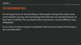 data & content design
LESSON 7
THE SURVIVORSHIP BIAS
It's the logical error of concentrating on the people or things that made it past
some selection process and overlooking those that did not, typically because of
their lack of visibility. This can lead to false conclusions in several different ways.
(Wikipedia)
In our story, it’s when everyone considered what survived instead of focusing on
the ones that didn’t.
7
 