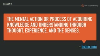 data & content design
THE MENTAL ACTION OR PROCESS OF ACQUIRING
KNOWLEDGE AND UNDERSTANDING THROUGH
THOUGHT, EXPERIENCE, AND THE SENSES.
- lexico.com
LESSON 7
9
 