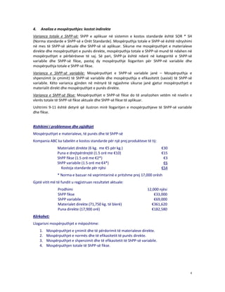 4.

Analiza e mospërputhjes: kostot indirekte

Varianca totale e ShPP-së: ShPP e aplikuar në sistemin e kostos standarde është SOR * SH
(Norma standarde e ShPP-së x Orët Standarde). Mospërputhja totale e ShPP-së është ndryshimi
në mes të ShPP-së aktuale dhe ShPP-së së aplikuar. Sikurse me mospërputhjet e materialeve
direkte dhe mospërputhjet e punës direkte, mospërputhja totale e ShPP-së mund të ndahen në
mospërputhjet e përbërëseve të saj. Së pari, ShPP-ja është ndarë në kategoritë e ShPP-së
variabile dhe ShPP-së fikse, pastaj dy mospërputhje llogariten për ShPP-në variabile dhe
mospërputhja totale e ShPP-së fikse.
Varianca e ShPP-së variabile: Mospërputhjet e ShPP-së variabile janë – Mospërputhja e
shpenzimit (e çmimit) të ShPP-së variabile dhe mospërputhja e efikasitetit (sasisë) të ShPP-së
variabile. Këto varianca gjinden në mënyrë të ngjashme sikurse janë gjetur mospërputhjet e
materialit direkt dhe mospërputhjet e punës direkte.
Varianca e ShPP-së fikse: Mospërputhjet e ShPP-së fikse do të analizohen vetëm në nivelin e
vlerës totale të ShPP-së fikse aktuale dhe ShPP-së fikse të aplikuar.
Ushtrimi 9-11 është detyrë që ilustron mirë llogaritjen e mospërputhjeve të ShPP-së variabile
dhe fikse.

Rishikimi i problemave dhe zgjidhjet
Mospërputhjet e materialeve, të punës dhe të ShPP-së
Kompania ABC ka tabelën e kostos standarde për një prej produkteve të tij:
Materialet direkte (6 kg. me €5 për kg.)
Puna e drejtpërdrejtë (1.5 orë me €10)
ShPP fikse (1.5 orë me €2*)
ShPP variabile (1.5 orë me €4*)
Kostoja standarde për njësi

€30
€15
€3
€6
€54

* Norma e bazuar në veprimtarinë e pritshme prej 17,000 orësh
Gjatë vitit më të fundit u regjistruan rezultatet aktuale:
Prodhimi
ShPP fikse
ShPP variabile
Materialet direkte (71,750 kg. të blerë)
Puna direkte (17,900 orë)

12,000 njësi
€33,000
€69,000
€361,620
€182,580

Kërkohet:
Llogarisni mospërputhjet e mëposhtme:
1.
2.
3.
4.

Mospërputhjet e çmimit dhe të përdorimit të materialeve direkte.
Mospërputhjet e normës dhe të efikasitetit të punës direkte.
Mospërputhjet e shpenzimit dhe të efikasitetit të ShPP-së variabile.
Mospërputhjen totale të ShPP-së fikse.

4

 