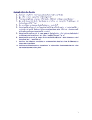 Pyetje për shkrim dhe diskutim:
1.
2.
3.
4.
5.
6.

7.
8.
9.
10.

Diskutoni ndryshimin midis kostove të buxhetuara dhe standarde.
Çka është vendimi i sasisë? Po vendimi i çmimit?
Përse shpesh përvoja paraprake është bazë e dobët për vendosjen e standardeve?
Çka janë standardet ideale? Standardet e arritshme për momentin? Prej të dyve, cili
zbatohet zakonisht? Përse?
Si e përmirëson kostoja standarde funksionin e kontrollit?
Mospërputhja e buxhetit për kostot variabël të prodhimit ndahet në mospërputhjet e
çmimit dhe të sasisë. Shpjegoni përse mospërputhja e sasisë është më e dobishme për
qëllime kontrolli se sa mospërputhja e çmimit?
Mospërputhja e përdorimit të materialeve të drejtpërdrejta është gjithmonë përgjegjësi
e mbikëqyrësit të prodhimit. A jeni dakord me këtë? Pse po? Pse jo?
Mospërputhja e normës së punës të drejtpërdrejtë nuk është e kontrollueshme. A jeni
dakord me këtë? Pse po? Pse jo?
Sugjeroni disa shkaqe të mundshme të mospërputhjes së pafavorshme të efikasitetit të
punës së drejtpërdrejtë.
Shpjegoni përse mospërputhja e shpenzimit të shpenzimeve indirekte variabël nuk është
një mospërputhje e pastër çmimi.

8

 