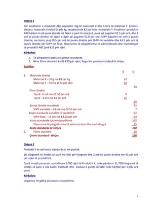 Detyra 1
Për prodhimin e produktit ABC nevojiten 3kg të materialit X dhe 9 litra të materiali Y. Çmimi i
blerjes i materialit X është €4 për kg. respektivisht €2 për litër i materialit Y. Prodhimi i produktit
ABC kërkon 6 orë pune direkte në fazën e parë të procesit, punë që paguhet €1.5 për orë, dhe 8
orë të punës direkte në fazën e dytë që paguhet €2.0 për orë. ShPP bazohet në orët e punës
direkte, me kosto prej €0.5 për orë të punës direkte për ShPP-në variabile dhe €4.5 për orë të
punës direkte për ShPP-në fikse. Shpenzime të përgjithshme të administratës dhe marketingut
të produktit ABC janë €15 për njësi.
Kërkohet:
1. Të përgatitet kartela e kostove standarde.
2. Nëse fitimi standard është €20 për njësi, llogaritni çmimin standard të shitjes.
Zgjidhje:
€
1.

Materiale direkte
Materiali X – 3 kg me €4 për kg
Materiali Y – 9 litra at €2 për litra

€

12
18
30

Puna direkte
Tipi A– 6 orë me €1.50 për orë
Tipi B – 8 orë me €2 për orë

2.

Kostot direkte standarde
ShPP variabile – 14 orë me €0.50 për orë
Kosto standarde variabile të prodhimit
ShPP fikse – 14 orë me €4.50 për orë
Kosto standarde totale të prodhimit
Shpenzime të përgjithshme të administratës dhe marketingut
Kosto standarde të shitjes
Fitimi standard
Çmimi standard i shitjes

9
16
25
55
7
62
63
125
15
140
20
160

Detyra 2
Produkti X ka një kosto standarde si më poshtë.
10 kilogramë të lëndës së parë më €10 për kilogram dhe 2 orë të punës direkte me €5 për orë
për njësi të produktit X.
Gjatë muajit paraprak, u prodhuan 1,000 njësi të Produktit X, duke përdorur 11,700 kilogramë të
lëndës së parë e cila kushti €98,600. dhe kostoja e punës direkte ishte €8,900 për 2,300 orë
punë.
Kërkohet:
Llogarisni të gjitha variancat e mundshme.

9

 