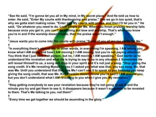 “ See He said, "I’m gonna let you all in My mind, in My secret place." And He told us how to enter. He said, "Enter My courts with thanksgiving and praise." See we go in too quiet, that’s why we gotta start making noise. "Enter into My courts with praise, and then I’ll let you in." He said, “Do whatever you need to do. Look simple for Me. When you finish praising worship falls because once you get in, you can’t do nothing but bow and worship. That’s when you know you’re in and if the worship doesn’t come, then the praise wasn’t enough.”   “ Jesus wants you to come into His courts with praise.”Some of you all are too stuffy for Me.”   “ In everything there’s eternal life. In other words, in everything I’m speaking. I AM letting you know what I AM doing and how I AM moving.  I AM moving, but you’re not paying attention. You think that I just sent that person, but no, I AM moving, I AM speaking." God wants us to understand His revelation and what He is trying to say to us in any situation.  Sometimes He will reveal Himself to us, a song will drop in your spirit and it’s not just a song. "Stop giving the song credit. It’s Me revealing Myself to you.  I asked you what was that, you say song. No, that was Me. Until you understand that that was Me I can’t use it to speak to you because you keep giving the song credit, that was Me. Kirk Franklin doesn’t know you’re sad!  I AM around you, but you don’t understand what I AM revealing to you when I give you My revelation.”   “ Stop getting everybody to see your revelation because they're not going to see it and the minute you try and get them to see it, it disappears because it wasn’t supposed to be revealed to them. That’s Me talking to you, not them!”   “ Every time we get together we should be ascending in the glory.”   