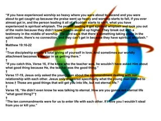 “ If you have experienced worship so heavy where you were about to ascend and you were about to get caught up because the praise went up heavy and worship starts to fall, if you ever almost got in, and the person leading it all of a sudden starts to shift, what you have experienced is spiritual whiplash. The person leading it got spiritual whiplash and took you out of the realm because they didn’t know how to ascend up higher. They break out with a testimony in the middle of worship. The Lord says that there’s something taking place in the spirit realm, there’s no connection, and they can’t get in because they have spiritual whiplash.”   Matthew 19:16-22   “ True discipleship entails a total giving of yourself in love. And sometimes our worldly attachment becomes a barrier in us getting there.”   “ If you catch this, Verse 16, if he knew who the teacher was, he wouldn’t have asked Him about what good thing because He, the teacher was the good thing.”   Verse 17-19, Jesus only asked the young man about the commandment dealing with our relationship with each other. Jesus only answered specifically what the young man wanted to know.  Those are good things that will get you into life, but not eternal life.”   Verse 16, “He didn’t even know he was talking to eternal. How are you gonna ask eternal life "what good thing?”     “ The ten commandments were for us to enter life with each other. If I love you I wouldn’t steal from you or kill you.” 