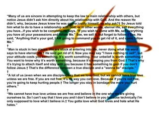 “ Many of us are sincere in attempting to keep the law to main relationship with others, but notice Jesus didn’t ask him directly about his relationship with God. And the reason He didn’t, why, because Jesus knew he was gonna justify himself, so why ask?  So Jesus told him what to do to have a relationship with God, or in other words, eternal life, sell everything you have...if you wish to be complete. He says, "If you wish to come with Me, sell everything you have all your possessions and follow Me." See, we sell it, but forget to follow.  See, He said, "Anything that’s your god, I AM going to command you to get rid of it, and come follow Me.”   “ Man is stuck in two places. We are stuck at entering into life, never doing what the word says to have eternal life.  He said get rid of it. Now you may say "I have nothing to sell", but your attitude costs you something. It’s worth something. Your unbelief is worth something.  You want to know why it’s worth something, because it’s keeping you from God.  That’s why it’s trying to attach itself and stay with you because it has something to gain if you don’t follow Jesus.  That’s the difference between a true disciple and a "wanna be" disciple.”   “ A lot of us (even when we are disciples) say that we love God, but we cannot have true love unless we are free. If you are not free, it’s no way you can love. Because if you’re not free, you’re going to keep hurting people.  The longer you stay in bondage the more you hurt others.”   “ We cannot have true love unless we are free and believe in the one who we are giving ourselves to. So I can’t say that I love you and I don’t believe in you because technically I’m only supposed to love what I believe in.  You gotta love what God loves and hate what He hates.” 