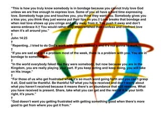 “ This is how you truly know somebody is in bondage because you cannot truly love God unless we are free enough to express love. Some of you all have a hard time expressing love. Somebody hugs you and touches you, you think they want you. Somebody gives you a kiss you, you think they just wanna put their lips on you.  Love breaks that bondage and when real love shows up you cringe and stay away from it. You push it away and don’t wanna embrace it.  You would rather stay impoverished than confess and confront love when it’s all around you.”   John 14:23   “ Repenting...I tried to do God’s work with man's method’s and it’s not gonna to work,”   “ If you are sad and got a problem most of the week, there is a problem with you. You are in bondage to something.”   “ In the world everybody faked like they were somebody, but now because you are in the Kingdom, you are really playing your part. If you keep acting and keep doing, you will take on His image.”   “ For those of us who get frustrated when it’s so much word going forth and you can’t grasp it all, God said be thankful. Be thankful for what you have received and don’t worry about what you haven’t received because it means there’s an abundance that still remains. What you have received is present. Share, take what you can get and the rest of it is your birth right, it’s yours.”   “ God doesn’t want you getting frustrated with getting something good when there’s more good to get from where you got it from.”   