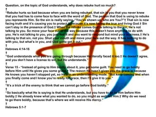 Question, on the topic of God understands, why does rebuke hurt so much?   “ Rebuke hurts so bad because when you are being rebuked, that sin in you that you never knew that you had has to come face to face with the word of God. The person that God is using to rebuke you represents Him. So the sin is really saying, “You’ve shown up, who are You?”  That sin is now facing truth and it’s causing you to protect it because it’s now facing the true and living God.  Sin can’t stay in the presence of God.  When the rebuke comes God is talking to the sin, He’s not talking to you. So move your face out of the way because this doesn’t have anything to do with you. He’s not talking to you, you just feel it and you want to respond but mind your business.  He’s talking to that sin, not you. Shut your mouth and move your face out the way. It has nothing to do with you, but what’s in you, and God gotta get it out.”   Hebrews 4:14-16   “ God understands what you are going through because He literally faced it too.  He doesn’t agree, and you don’t have a license to sin, but He understands.”   Verse 15 - “Instead of going to Him boldly about it, you get some guilt. You need to go boldly before Him until He gives you some grace.  The reason He hasn’t given you the grace is because He knows you haven’t stopped yet, so He’s in an understanding mode. "But keep coming and when you finally come and I know you’re ready for grace, then I’ll give it to you.”   “ It’s a trick of the enemy to think that we cannot go before God boldly.”   “ So basically what He is saying is that He understands, but you have to go to Him before Him boldly.  He already knew what you wanted to do, so you might as well tell Him.  Why do we need to go there boldly, because that’s where we will receive His mercy.”   Hebrews 5:1-7 