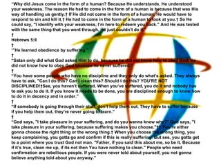 “ Why did Jesus come in the form of a human? Because He understands. He understood your weakness. The reason He had to come in the form of a human is because that was His way of handling us gently.  If He did not come in the form of a human, He would have to respond to sin and kill it.  He had to come in the form of a human to look at you.  So He could say, "I identify with your weakness, I’m here to redeem you back." And He was tested with the same thing that you went through, He just couldn’t do it.”   Hebrews 5:8   ‘” He learned obedience by suffering.”   “ Satan only did what God asked Him to do, because he did not know how to obey God. He did not know how to obey God because he never suffered.”   “ You have some people who have no discipline and they only do what’s asked. They always have to ask, "Can I do this? Can I clean this? Should I do this? YOU'RE NOT DISCIPLINED! See, you haven’t suffered. When you’ve suffered, you do it and nobody has to ask you to do it. If you know it needs to be done, you are disciplined enough to know how to do it in decency and in order.”   “ If somebody is going through their stuff, don’t help them out. They have to suffer because if you help them out, they’re never going to learn.”   “ God says, "I take pleasure in your suffering, and do you wanna know why?" God says, "I take pleasure in your suffering, because suffering makes you choose."   You’re either gonna choose the right thing or the wrong thing.  When you choose the wrong thing, you keep complaining, you gotta go and confirm if this is really suffering. But see, you gotta get to a point where you trust God not man. "Father, if you said this about me, so be it. Because if it’s true, clean me up, if its not then You have nothing to clean." People who need confirmation are rebellious people. If you were never told about yourself, you not gonna believe anything told about you anyway.” 