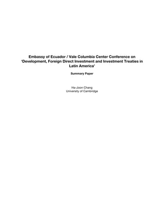  
	
  
	
  
	
  
	
  
Embassy of Ecuador / Vale Columbia Center Conference on
‘Development, Foreign Direct Investment and Investment Treaties in
Latin America’
Summary Paper
Ha-Joon Chang
University of Cambridge
 