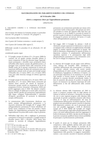 RACCOMANDAZIONE DEL PARLAMENTO EUROPEO E DEL CONSIGLIO
del 18 dicembre 2006
relativa a competenze chiave per l'apprendimento permanente
(2006/962/CE)
IL PARLAMENTO EUROPEO E IL CONSIGLIO DELL’UNIONE
EUROPEA,
visto il trattato che istituisce la Comunità europea, in particolare
l’articolo 149, paragrafo 4, e l’articolo 150, paragrafo 4,
vista la proposta della Commissione,
visto il parere del Comitato economico e sociale europeo (1
),
visto il parere del Comitato delle regioni (2),
deliberando secondo la procedura di cui all’articolo 251 del
trattato (3
),
considerando quanto segue:
(1) Il Consiglio europeo di Lisbona (23 e 24 marzo 2000) ha
concluso che un quadro europeo dovrebbe definire le
nuove competenze di base da assicurare lungo l'apprendi-
mento permanente, e dovrebbe essere un’iniziativa chiave
nell’ambito della risposta europea alla globalizzazione e al
passaggio verso economie basate sulla conoscenza ed ha
ribadito anche che le persone costituiscono la risorsa più
importante dell’Europa. Da allora tali conclusioni sono state
regolarmente reiterate anche ad opera dei Consigli europei
di Bruxelles (20 e 21 marzo 2003 e 22 e 23 marzo 2005)
come pure nella rinnovata strategia di Lisbona approvata
nel 2005.
(2) I Consigli europei di Stoccolma (23 e 24 marzo 2001) e di
Barcellona (15 e 16 marzo 2002) hanno sottoscritto gli
obiettivi futuri concreti dei sistemi di istruzione e
formazione europei nonché un programma di lavoro (il
programma di lavoro «Istruzione e formazione 2010») per
poterli raggiungere entro il 2010. Tali obiettivi compren-
dono lo sviluppo di abilità per la società della conoscenza
nonché obiettivi specifici per promuovere l'apprendimento
delle lingue, sviluppare l'imprenditorialità e rispondere
all'esigenza generalizzata di accrescere la dimensione
europea nell'istruzione.
(3) La comunicazione della Commissione «Realizzare uno
spazio europeo dell’apprendimento permanente» e la
successiva risoluzione del Consiglio del 27 giugno 2002
sull’apprendimento permanente (4
) hanno identificato nel
fornire nuove competenze di base una priorità e hanno
ribadito che l’apprendimento permanente deve riguardare
l’apprendimento da prima della scuola a dopo la pensione.
(4) Nell’ambito degli sforzi volti a migliorare le prestazioni
comunitarie in materia di occupazione i Consigli europei di
Bruxelles (marzo 2003 e dicembre 2003) hanno fatto
presente la necessità di sviluppare l’apprendimento
permanente con un’attenzione particolare per misure attive
e preventive rivolte ai disoccupati e alle persone non attive.
Ciò prendeva le mosse dal rapporto della Task force per
l’occupazione in cui si ribadiva la necessità di mettere le
persone in grado di adattarsi al cambiamento, l’importanza
di integrare le persone nel mercato del lavoro e il ruolo
chiave dell’apprendimento permanente.
(5) Nel maggio 2003 il Consiglio ha adottato i livelli di
riferimento europei («parametri di riferimento») a riprova di
un impegno volto a realizzare un miglioramento misurabile
rispetto ai risultati registrati mediamente in Europa. Tali
livelli di riferimento comprendono la capacità di lettura, la
dispersione scolastica, il completamento dell’istruzione
secondaria superiore e la partecipazione degli adulti
all'apprendimento permanente e sono strettamente corre-
lati con lo sviluppo di competenze chiave.
(6) La relazione del Consiglio sul più ampio ruolo dell'istru-
zione, adottata nel novembre 2004, sottolineava il
contributo dell'istruzione alla conservazione e al rinnovo
del contesto culturale comune nella società nonché
all'apprendimento di valori sociali e civici essenziali quali
la cittadinanza, l'uguaglianza, la tolleranza e il rispetto, e la
sua particolare importanza in un momento in cui tutti gli
Stati membri si trovano innanzi al problema di come
affrontare la crescente diversità socioculturale. Inoltre, il
fatto di consentire alle persone di accedere al mondo del
lavoro e di rimanervi è un elemento importante del ruolo
dell'istruzione ai fini del rafforzamento della coesione
sociale.
(7) La relazione adottata dalla Commissione nel 2005 in
merito ai progressi compiuti sulla via degli obiettivi di
Lisbona in materia di istruzione e formazione ha indicato
che non si sono registrati progressi nella riduzione della
percentuale di giovani scarsamente preparati nella lettura
all’età di 15 anni né nell’innalzamento del tasso di
completamento dell’istruzione secondaria superiore. Alcuni
progressi sono percettibili per quanto concerne la riduzione
della dispersione scolastica, ma con le percentuali attuali
non sarà possibile raggiungere i livelli di riferimento
europei per il 2010 stabiliti dal Consiglio nel maggio
2003. La partecipazione degli adulti all'apprendimento non
cresce a un ritmo sufficientemente celere per raggiungere il
livello di riferimento del 2010 e dai dati raccolti emerge che
le persone scarsamente qualificate hanno minori probabilità
di partecipare al perfezionamento professionale.
(8) Il quadro di azioni per lo sviluppo permanente delle
competenze e delle qualifiche adottato dalle parti sociali
europee nel marzo 2002 ribadisce la necessità che le
imprese adattino le loro strutture più rapidamente per poter
rimanere competitive. L'accresciuto lavoro di squadra,
l’appiattimento delle gerarchie, la maggiore responsabiliz-
zazione e una crescente necessità di mansioni polivalenti
L 394/10 IT Gazzetta ufficiale dell’Unione europea 30.12.2006
(1) GU C 195 del 18.8.2006, pag. 109.
(2) GU C 229 del 22.9.2006, pag. 21.
(3) Parere del Parlamento europeo del 26 settembre 2006 (non ancora
pubblicato nella Gazzetta ufficiale) e decisione del Consiglio del
18 dicembre 2006.
(4
) GU C 163 del 9.7.2002, pag. 1.
 