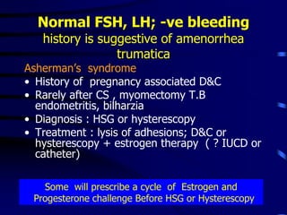 Normal FSH, LH; -ve bleeding
history is suggestive of amenorrhea
trumatica
Asherman’s syndrome
• History of pregnancy associated D&C
• Rarely after CS , myomectomy T.B
endometritis, bilharzia
• Diagnosis : HSG or hysterescopy
• Treatment : lysis of adhesions; D&C or
hysterescopy + estrogen therapy ( ? IUCD or
catheter)
Some will prescribe a cycle of Estrogen and
Progesterone challenge Before HSG or Hysterescopy
 
