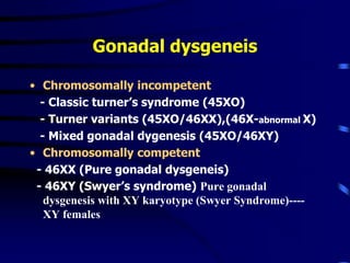 Gonadal dysgeneis
• Chromosomally incompetent
- Classic turner’s syndrome (45XO)
- Turner variants (45XO/46XX),(46X-abnormal X)
- Mixed gonadal dygenesis (45XO/46XY)
• Chromosomally competent
- 46XX (Pure gonadal dysgeneis)
- 46XY (Swyer’s syndrome) Pure gonadal
dysgenesis with XY karyotype (Swyer Syndrome)----
XY females
 