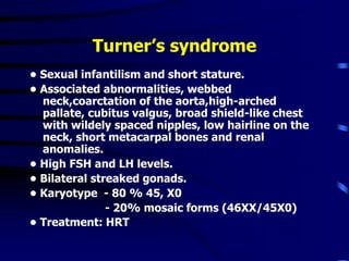 Turner’s syndrome
• Sexual infantilism and short stature.
• Associated abnormalities, webbed
neck,coarctation of the aorta,high-arched
pallate, cubitus valgus, broad shield-like chest
with wildely spaced nipples, low hairline on the
neck, short metacarpal bones and renal
anomalies.
• High FSH and LH levels.
• Bilateral streaked gonads.
• Karyotype - 80 % 45, X0
- 20% mosaic forms (46XX/45X0)
• Treatment: HRT
 