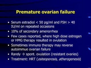 Premature ovarian failure
• Serum estradiol < 50 pg/ml and FSH > 40
IU/ml on repeated occasions
• 10% of secondary amenorrhea
• Few cases reported, where high dose estrogen
or HMG therapy resulted in ovulation
• Sometimes immuno therapy may reverse
autoimmue ovarian failure
• Rarely  spont. ovulation (resistant ovaries)
• Treatment: HRT (osteoporosis, atherogenesis)
 