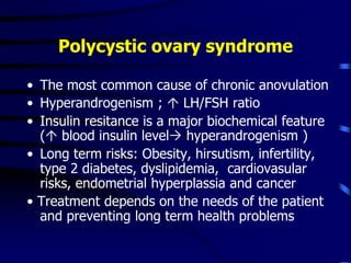 Polycystic ovary syndrome
• The most common cause of chronic anovulation
• Hyperandrogenism ;  LH/FSH ratio
• Insulin resitance is a major biochemical feature
( blood insulin level hyperandrogenism )
• Long term risks: Obesity, hirsutism, infertility,
type 2 diabetes, dyslipidemia, cardiovasular
risks, endometrial hyperplassia and cancer
• Treatment depends on the needs of the patient
and preventing long term health problems
 