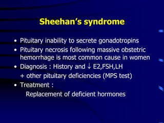 Sheehan’s syndrome
• Pituitary inability to secrete gonadotropins
• Pituitary necrosis following massive obstetric
hemorrhage is most common cause in women
• Diagnosis : History and  E2,FSH,LH
+ other pituitary deficiencies (MPS test)
• Treatment :
Replacement of deficient hormones
 
